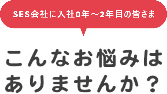 SES会社に入社0年～2年目の皆さま こんなお悩みはありませんか？