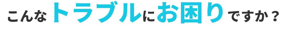 こんなトラブルにお困りですか？